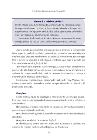 70
Assim sendo, para orientar o seu raciocínio e alcançar a verdade dos
fatos, o perito poderá requisitar prontuários, relatórios ou atestados aos
médicos que prestam atendimento assistencial. Por sua vez, tais colegas
têm o dever de atender à solicitação, contanto que seja a pedido do
interessado ou solicitação judicial.
Por outro lado, o perito não se obriga a acatar o teor completo ou
parcial do atestado fornecido pelos responsáveis pelo atendimento
assistencial, já que sua decisão pericial deve ser fundamentada tanto por
determinantes técnicas como legais.
Em resumo: respeitando os ditames do Código de Ética Médica, pre-
valece a autonomia do médico perito, independente da reconhecida fé
pública do atestado.
Funções
Sobre o tema, figura da legislação a Resolução do CFM(4)
, que estabe-
lece que, para a elaboração do documento para fins de perícia médica, o
médico deve:
■ especificar o tempo concedido de dispensa à atividade, necessário
para a recuperação do paciente;
■ estabelecer o diagnóstico, quando expressamente autorizado pelo
atendido;
■ registrar os dados de maneira legível;
■ identificar-se como emissor, mediante assinatura e carimbo ou
número de registro no Conselho Regional de Medicina.
Quem é o médico perito?
Perito é todo o médico nomeado, concursado ou indicado capaci-
tado para esclarecer os fatos de interesse obtidos durante a perícia,
respondendo aos quesitos solicitados pelos operadores de direito
(juiz, advogado ou administração pública).
No exercício de sua função, deverá reunir elementos suficientes,
ou seja, meios de provas para concluir ou justificar sua decisão.
ATESTADOS VINCULADOS AO TRABALHO
 