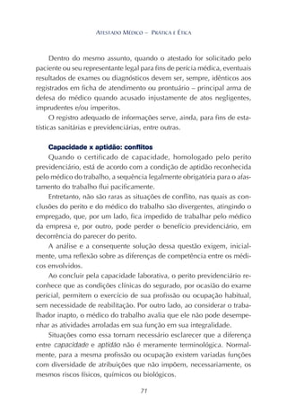 71
ATESTADO MÉDICO – PRÁTICA E ÉTICA
Dentro do mesmo assunto, quando o atestado for solicitado pelo
paciente ou seu representante legal para fins de perícia médica, eventuais
resultados de exames ou diagnósticos devem ser, sempre, idênticos aos
registrados em ficha de atendimento ou prontuário – principal arma de
defesa do médico quando acusado injustamente de atos negligentes,
imprudentes e/ou imperitos.
O registro adequado de informações serve, ainda, para fins de esta-
tísticas sanitárias e previdenciárias, entre outras.
Capacidade x aptidão: conflitos
Quando o certificado de capacidade, homologado pelo perito
previdenciário, está de acordo com a condição de aptidão reconhecida
pelo médico do trabalho, a sequência legalmente obrigatória para o afas-
tamento do trabalho flui pacificamente.
Entretanto, não são raras as situações de conflito, nas quais as con-
clusões do perito e do médico do trabalho são divergentes, atingindo o
empregado, que, por um lado, fica impedido de trabalhar pelo médico
da empresa e, por outro, pode perder o benefício previdenciário, em
decorrência do parecer do perito.
A análise e a consequente solução dessa questão exigem, inicial-
mente, uma reflexão sobre as diferenças de competência entre os médi-
cos envolvidos.
Ao concluir pela capacidade laborativa, o perito previdenciário re-
conhece que as condições clínicas do segurado, por ocasião do exame
pericial, permitem o exercício de sua profissão ou ocupação habitual,
sem necessidade de reabilitação. Por outro lado, ao considerar o traba-
lhador inapto, o médico do trabalho avalia que ele não pode desempe-
nhar as atividades arroladas em sua função em sua integralidade.
Situações como essa tornam necessário esclarecer que a diferença
entre capacidade e aptidão não é meramente terminológica. Normal-
mente, para a mesma profissão ou ocupação existem variadas funções
com diversidade de atribuições que não impõem, necessariamente, os
mesmos riscos físicos, químicos ou biológicos.
 
