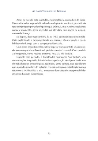 72
Antes de decidir pela inaptidão, é competência do médico do traba-
lho avaliar todas as possibilidades de readaptação funcional, permitindo
que o empregado portador de patologias crônicas, mas não incapacitantes
naquele momento, possa executar sua atividade sem riscos de agrava-
mento da doença.
Só depois, deve reencaminhá-lo ao INSS, acompanhado de um rela-
tório explicitando e fundamentando seu parecer, não excluindo a possi-
bilidade de diálogo com a equipe previdenciária.
Com esses procedimentos é de se esperar que o conflito seja resolvi-
do, com o segurado submetido à perícia em nível recursal. Caso persistir
a divergência, como recurso extremo, restará a via judicial.
Durante esse período, o trabalhador permanece “no limbo”, sem
remuneração. A questão foi minimizada pela ação de alguns sindicatos
de trabalhadores (metalúrgicos, químicos, entre outros), que acordaram
que, quando o médico do trabalho considera inapto o trabalhador no seu
retorno e o INSS ratifica a alta, a empresa deve assumir a responsabilida-
de pelos dias não trabalhados.
ATESTADOS VINCULADOS AO TRABALHO
 