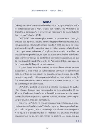 73
ATESTADO MÉDICO – PRÁTICA E ÉTICA
PCMSO
O Programa de Controle Médico de Saúde Ocupacional (PCMSO)
foi estabelecido pela NR7, criada por Portaria do Ministério do
Trabalho e Emprego(6)
, e presente no capítulo V da Consolidação
das Leis do Trabalho (CLT).
O PCMSO deve contemplar a meta de prevenção ou detecção
precoce dos agravos à saúde, para cada grupo de trabalhadores. Para
isso, precisa ser estruturado por um estudo in loco, por meio de visitas
aos locais de trabalho, objetivando o reconhecimento prévio dos ris-
cos ocupacionais existentes. Complementam a visita: a análise dos
procedimentos produtivos, os tipos de postos de trabalho, as informa-
ções sobre ocorrências de acidentes e doenças ocupacionais, as atas
da Comissão Interna de Prevenção de Acidentes (CIPA), os mapas de
risco e estudos bibliográficos, entre outros.
A partir desse reconhecimento, serão estabelecidos os exames
específicos a que todos os trabalhadores deverão ser submetidos
para o controle de sua saúde, de acordo com os riscos a que estão
expostos, seguindo critérios pré-estabelecidos para a interpretação
dos resultados dos exames e as condutas a serem tomadas no caso
da constatação de alterações.
O PCMSO poderá se resumir à simples realização de avalia-
ções clínicas bienais para empregados na faixa etária dos 18 aos
45 anos. Os demais deverão ser submetidos a exames anuais, exceto
os trabalhadores expostos a agentes nocivos, os quais deverão pas-
sar por exames médicos semestrais.
Em geral, o PCMSO é coordenado por um médico com espe-
cialização em Medicina do Trabalho, que será o responsável téc-
nico pelo programa, ainda que esteja vinculado a uma empresa.
A função do coordenador é realizar os exames médicos
ocupacionais ou encarregar colega de realizá-los, contanto que
▲
▲
▲
 