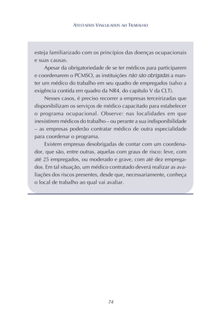 74
esteja familiarizado com os princípios das doenças ocupacionais
e suas causas.
Apesar da obrigatoriedade de se ter médicos para participarem
e coordenarem o PCMSO, as instituições não são obrigadas a man-
ter um médico do trabalho em seu quadro de empregados (salvo a
exigência contida em quadro da NR4, do capítulo V da CLT).
Nesses casos, é preciso recorrer a empresas terceirizadas que
disponibilizam os serviços de médico capacitado para estabelecer
o programa ocupacional. Observe: nas localidades em que
inexistirem médicos do trabalho – ou perante a sua indisponibilidade
– as empresas poderão contratar médico de outra especialidade
para coordenar o programa.
Existem empresas desobrigadas de contar com um coordena-
dor, que são, entre outras, aquelas com graus de risco: leve, com
até 25 empregados, ou moderado e grave, com até dez emprega-
dos. Em tal situação, um médico contratado deverá realizar as ava-
liações dos riscos presentes, desde que, necessariamente, conheça
o local de trabalho ao qual vai avaliar.
ATESTADOS VINCULADOS AO TRABALHO
 