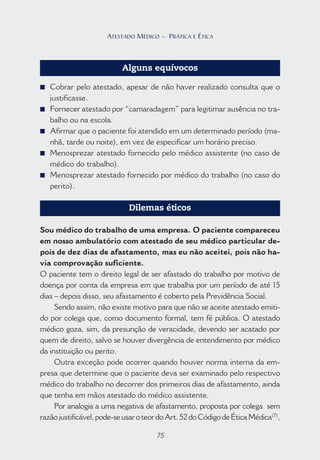 75
ATESTADO MÉDICO – PRÁTICA E ÉTICA
Alguns equívocos
■ Cobrar pelo atestado, apesar de não haver realizado consulta que o
justificasse.
■ Fornecer atestado por “camaradagem” para legitimar ausência no tra-
balho ou na escola.
■ Afirmar que o paciente foi atendido em um determinado período (ma-
nhã, tarde ou noite), em vez de especificar um horário preciso.
■ Menosprezar atestado fornecido pelo médico assistente (no caso de
médico do trabalho).
■ Menosprezar atestado fornecido por médico do trabalho (no caso do
perito).
Dilemas éticos
Sou médico do trabalho de uma empresa. O paciente compareceu
em nosso ambulatório com atestado de seu médico particular de-
pois de dez dias de afastamento, mas eu não aceitei, pois não ha-
via comprovação suficiente.
O paciente tem o direito legal de ser afastado do trabalho por motivo de
doença por conta da empresa em que trabalha por um período de até 15
dias – depois disso, seu afastamento é coberto pela Previdência Social.
Sendo assim, não existe motivo para que não se aceite atestado emiti-
do por colega que, como documento formal, tem fé pública. O atestado
médico goza, sim, da presunção de veracidade, devendo ser acatado por
quem de direito, salvo se houver divergência de entendimento por médico
da instituição ou perito.
Outra exceção pode ocorrer quando houver norma interna da em-
presa que determine que o paciente deva ser examinado pelo respectivo
médico do trabalho no decorrer dos primeiros dias de afastamento, ainda
que tenha em mãos atestado do médico assistente.
Por analogia a uma negativa de afastamento, proposta por colega sem
razãojustificável,pode-seusaroteordoArt.52doCódigodeÉticaMédica(7)
,
75
ATESTADO MÉDICO – PRÁTICA E ÉTICA
 