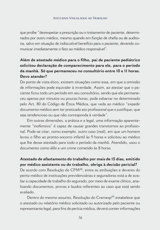 76
que proíbe “desrespeitar a prescrição ou o tratamento de paciente, determi-
nados por outro médico, mesmo quando em função de chefia ou de audito-
ria, salvo em situação de indiscutível benefício para o paciente, devendo co-
municar imediatamente o fato ao médico responsável”.
Além de atestado médico para o filho, pai de paciente pediátrico
solicitou declaração de comparecimento para ele, para o período
da manhã. Só que permaneceu no consultório entre 10 e 11 horas.
Devo atender?
Do ponto de vista ético, existem situações como essa, em que a omissão
de informações pode equivaler à inverdade. Assim, ao atestar que o pa-
ciente ficou todo um período em seu consultório, sendo que ele permane-
ceu apenas por minutos ou poucas horas, pode esbarrar no determinado
pelo Art. 80 do Código de Ética Médica, que veda ao médico “expedir
documento médico sem ter praticado ato profissional que o justifique, que
seja tendencioso ou que não corresponda à verdade”.
Em outras dimensões, a prática e a legal, uma informação aparente-
mente “inofensiva” é capaz de causar grandes transtornos ao profissio-
nal. Pode-se citar, como exemplo, outro caso (real), em que um homem
levou o filho ao pronto-socorro infantil às 9 horas e solicitou ao médico
que lhe desse atestado para todo o período da manhã. Atendido, usou o
documento como álibi a um crime cometido às 8 horas.
Atestado de afastamento do trabalho por mais de 15 dias, emitido
por médico assistente ou do trabalho, obriga à decisão pericial?
De acordo com Resolução do CFM(8)
, entre as atribuições e deveres do
perito médico de instituições previdenciárias e seguradoras está a de ava-
liar a capacidade de trabalho do segurado, por meio de exame clínico, ana-
lisando documentos, provas e laudos referentes ao caso que está sendo
avaliado.
Dentro do mesmo assunto, Resolução do Cremesp(9)
estabelece que
o atestado ou relatório médico solicitado ou autorizado pelo paciente ou
representante legal, para fins de perícia médica, deverá conter informações
76
ATESTADOS VINCULADOS AO TRABALHO
 