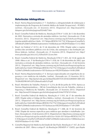 78
Referências bibliográficas
1. Brasil. Norma Regulamentadora n° 7. Estabelece a obrigatoriedade de elaboração e
implementação do Programa de Controle Médico de Saúde Ocupacional – PCMSO.
[online]. [Acessado em: 25 fevereiro 2013]. Disponível em: http://www010.
dataprev.gov.br/sislex/paginas/05/mtb/7.htm
2. Brasil. Conselho Federal de Medicina. Resolução CFM nº 1.658, de 13 de dezembro
de 2002. Normatiza a emissão de atestados médicos. [on-line]. [Acessado em: 25 de
fevereiro 2013]. Disponível em: http://www.cremesp.org.br/?siteAcao=Pesquisa
Legislacao&dif=s&ficha=1&id= 3117&tipo=RESOLU%C7%C3O&orgao=Conselho%
20Federal%20de%20Medicina&numero=1658&situacao=VIGENTE&data=13-12-2002
3. Brasil. Lei Federal n° 8.112, de 11 de dezembro de 1990. Dispõe sobre o regime
jurídico dos servidores públicos civis da União, das autarquias e das fundações pú-
blicas federais. [online]. [Acessado em: 21 fevereiro 2013]. Disponível em: http://
www.planalto.gov.br/ccivil_03/leis/L8112cons.htm
4. Brasil. Conselho Federal de Medicina. Resolução CFM nº 1.851, de 14 de agosto de
2008. Altera o art. 3º da Resolução CFM nº 1.658, de 13 de dezembro de 2002, que
normatiza a emissão de atestados médicos. [on-line]. [Acessado em: 25 de fevereiro
2013]. Disponível em: http://www.cremesp.org.br/?siteAcao=PesquisaLegislacao
&dif=s&ficha=1&id=7894&tipo=RESOLU%C7%C3O&orgao=Conselho%20Federal
%20de%20Medicina&numero=1851&situacao=VIGENTE&data=14-08-2008
5. Brasil. Norma Regulamentadora n° 4. Serviços especializados em engenharia de se-
gurança e em medicina do trabalho. [online]. [Acessado em: 25 fevereiro 2013].
Disponível em: http://portal.mte.gov.br/data/files/8A7C812D36A28000013881283
76306AD/NR-04%20%28atualizada%29.pdf
6. Brasil. Ministério do Trabalho. Portaria nº 3.214, de 08 de junho de 1978. Aprova as
Normas Regulamentadoras – NR da Consolidação das Leis do Trabalho, relativas à
Segurança e Medicina do Trabalho. [Acessado em: 25 fevereiro 2013]. Disponível
em: http://www010.dataprev.gov.br/sislex/paginas/63/mte/1978/3214.htm
7. Brasil. Conselho Federal de Medicina. Resolução nº 1.931, de 17 de setembro de
2009. Dispõe sobre o Código de Ética Médica. [online]. [Acessado em: 21 fevereiro
2013]. Disponível em: http://www.cremesp.org.br/?siteAcao=PesquisaLegislacao
&dif=s&ficha=1&id=8822&tipo=RESOLU%C7%C3O&orgao=Conselho%20Federal
%20de%20Medicina&numero=1931&situacao=VIGENTE&data=17-09-2009
8. Brasil. Conselho Federal de Medicina. Resolução nº 1.488, de 11 de fevereiro de
1998. Dispõe de normas específicas para médicos que atendam o trabalhador. [on-
line]. [Acessado em: 25 de fevereiro 2013]. Disponível em: http://www.cremesp.org.br/
?siteAcao=PesquisaLegislacao&dif=s&ficha=1&id=3011&tipo=RESOLU%C7%
C3O&orgao=Conselho%20Federal%20de%20Medicina&numero=1488&situacao=
VIGENTE&data=11-02-1998
9. Conselho Regional de Medicina do Estado de São Paulo. Resolução n° 167, de 25 de
setembro de 2007. Altera o artigo 8º. da Resolução CREMESP nº 126/05, que dispõe
ATESTADOS VINCULADOS AO TRABALHO
 