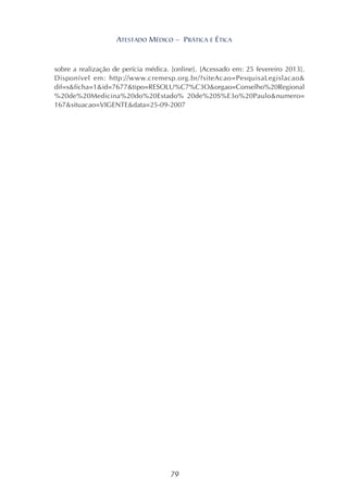 79
ATESTADO MÉDICO – PRÁTICA E ÉTICA
sobre a realização de perícia médica. [online]. [Acessado em: 25 fevereiro 2013].
Disponível em: http://www.cremesp.org.br/?siteAcao=PesquisaLegislacao&
dif=s&ficha=1&id=7677&tipo=RESOLU%C7%C3O&orgao=Conselho%20Regional
%20de%20Medicina%20do%20Estado% 20de%20S%E3o%20Paulo&numero=
167&situacao=VIGENTE&data=25-09-2007
 