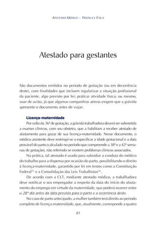 81
ATESTADO MÉDICO – PRÁTICA E ÉTICA
São documentos emitidos no período de gestação (ou em decorrência
deste), com finalidades que incluem regularizar a situação profissional
da paciente, algo previsto por lei; praticar atividade física; ou mesmo,
voar de avião, já que algumas companhias aéreas exigem que a grávida
apresente o documento antes de viajar.
Licença-maternidade
Por volta da 36ª de gestação, a grávida trabalhadora deverá ser submetida
a exames clínicos, com seu obstetra, que a habilitam a receber atestado de
afastamento para gozar de sua licença-maternidade. Nesse documento, o
médico assistente deve restringir-se a especificar a idade gestacional e a data
provável do parto (calculado no período que compreende a 38ª e a 42ª sema-
nas de gestação), não referindo se existem problemas clínicos associados.
Na prática, tal atestado é usado para subsidiar a conduta do médico
do trabalho para a dispensa por ocasião do parto, possibilitando o direito
à licença-maternidade, garantido por lei em textos como a Constituição
Federal(1)
e a Consolidação das Leis Trabalhistas(2)
.
De acordo com a CLT, mediante atestado médico, a trabalhadora
deve notificar o seu empregador a respeito da data do início do afasta-
mento do emprego em virtude da maternidade, que poderá ocorrer entre
o 28º dia antes da data prevista para o parto e a ocorrência deste.
No caso de parto antecipado, a mulher também terá direito ao período
completo de licença-maternidade, que, atualmente, corresponde a quatro
Atestado para gestantes
 