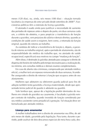 82
meses (120 dias), ou, ainda, seis meses (180 dias) – situação tornada
facultativa às empresas do setor privado desde setembro de 2008(3)
. Fun-
cionárias públicas têm a extensão da licença garantida.
O atestado é usado ainda para justificar a necessidade de aumento
dos períodos de repouso antes e depois do parto, em duas semanas cada
um, a critério do obstetra, e para propiciar a transferência de função
durante a gravidez, sem prejuízos do salário e demais direitos, quando as
condições de saúde assim o exigirem, bem como, a retomada da função
original, quando do retorno ao trabalho.
As condutas de indicar a transferência de função e, depois, a garan-
tia de retorno ao trabalho original, após o período de afastamento, são de
responsabilidade do médico do trabalho que, no atestado de saúde
ocupacional, especificará seus motivos no campo “mudança de função”.
Além disso, é destinado às grávidas atestado para assegurar o direito de
dispensa do horário de trabalho pelo tempo necessário para a realização de,
no mínimo, seis consultas médicas e demais exames complementares.
Em caso de aborto não criminoso, comprovado por atestado médico
oficial, a mulher terá um repouso remunerado de duas semanas, ficando-
lhe assegurado o direito de retornar à função que ocupava antes de seu
afastamento.
Mulheres que adotarem ou obtiverem guarda judicial para fins de
adoção também terão garantida a licença-maternidade, desde que apre-
sentado termo judicial de guarda à adotante ou guardiã.
Vale lembrar que, apesar de a legislação proibir demissões de mu-
lheres em virtude de gravidez ou casamento, é facultado à grávida rom-
per contrato de trabalho, quando investida de função considerada por
seu médico assistente como prejudicial à gestação. Tal situação deve ser
formalizada por atestado médico.
Licença para amamentar
A mulher trabalhadora tem o direito de amamentar seu filho, de até
seis meses de idade, garantido pela legislação. Para tanto, durante o pe-
ríodo, pode usufruir de dois descansos especiais de meia hora cada, des-
ATESTADO PARA GESTANTES
 