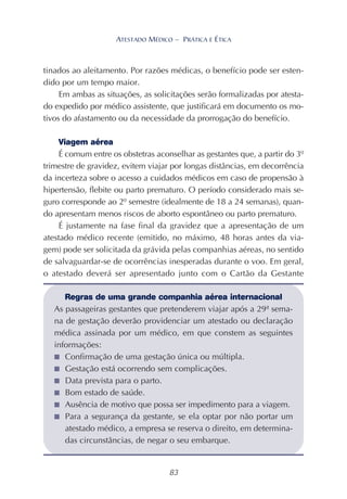 83
ATESTADO MÉDICO – PRÁTICA E ÉTICA
tinados ao aleitamento. Por razões médicas, o benefício pode ser esten-
dido por um tempo maior.
Em ambas as situações, as solicitações serão formalizadas por atesta-
do expedido por médico assistente, que justificará em documento os mo-
tivos do afastamento ou da necessidade da prorrogação do benefício.
Viagem aérea
É comum entre os obstetras aconselhar as gestantes que, a partir do 3º
trimestre de gravidez, evitem viajar por longas distâncias, em decorrência
da incerteza sobre o acesso a cuidados médicos em caso de propensão à
hipertensão, flebite ou parto prematuro. O período considerado mais se-
guro corresponde ao 2º semestre (idealmente de 18 a 24 semanas), quan-
do apresentam menos riscos de aborto espontâneo ou parto prematuro.
É justamente na fase final da gravidez que a apresentação de um
atestado médico recente (emitido, no máximo, 48 horas antes da via-
gem) pode ser solicitada da grávida pelas companhias aéreas, no sentido
de salvaguardar-se de ocorrências inesperadas durante o voo. Em geral,
o atestado deverá ser apresentado junto com o Cartão da Gestante
Regras de uma grande companhia aérea internacional
As passageiras gestantes que pretenderem viajar após a 29ª sema-
na de gestação deverão providenciar um atestado ou declaração
médica assinada por um médico, em que constem as seguintes
informações:
■ Confirmação de uma gestação única ou múltipla.
■ Gestação está ocorrendo sem complicações.
■ Data prevista para o parto.
■ Bom estado de saúde.
■ Ausência de motivo que possa ser impedimento para a viagem.
■ Para a segurança da gestante, se ela optar por não portar um
atestado médico, a empresa se reserva o direito, em determina-
das circunstâncias, de negar o seu embarque.
 