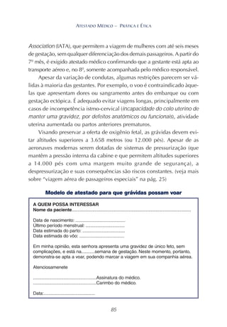 85
ATESTADO MÉDICO – PRÁTICA E ÉTICA
Association (IATA), que permitem a viagem de mulheres com até seis meses
de gestação, sem qualquer diferenciação dos demais passageiros. A partir do
7º mês, é exigido atestado médico confirmando que a gestante está apta ao
transporte aéreo e, no 8º, somente acompanhada pelo médico responsável.
Apesar da variação de condutas, algumas restrições parecem ser vá-
lidas à maioria das gestantes. Por exemplo, o voo é contraindicado àque-
las que apresentam dores ou sangramento antes do embarque ou com
gestação ectópica. É adequado evitar viagens longas, principalmente em
casos de incompetência istmo-cervical (incapacidade do colo uterino de
manter uma gravidez, por defeitos anatômicos ou funcionais), atividade
uterina aumentada ou partos anteriores prematuros.
Visando preservar a oferta de oxigênio fetal, as grávidas devem evi-
tar altitudes superiores a 3.658 metros (ou 12.000 pés). Apesar de as
aeronaves modernas serem dotadas de sistemas de pressurização (que
mantêm a pressão interna da cabine e que permitem altitudes superiores
a 14.000 pés com uma margem muito grande de segurança), a
despressurização e suas consequências são riscos constantes. (veja mais
sobre “viagem aérea de passageiros especiais” na pág. 25)
Modelo de atestado para que grávidas possam voar
 