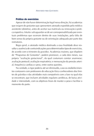 86
Prática de exercícios
Apesar de não haver determinação legal nessa direção, há academias
que exigem de gestantes que apresentem atestado expedido pelo médico
assistente (obstetra), antes de aceitar sua matrícula ou renovação à práti-
ca esportiva. Intuito: salvaguardar-se de ser corresponsabilizada por even-
tuais problemas que ocorram dentro de suas instalações, pela falta de
bom senso da própria gestante ou de orientação adequada por parte dos
instrutores.
Regra geral, o atestado médico destinado a essa finalidade deve res-
saltar a ausência de contraindicações para determinados tipos de exercícios,
de acordo com o trimestre da gravidez. Academias maiores, que dispõem
de “Programas de Gestantes”, podem promover, a cada dois meses, sua
própria “avaliação gestacional”, da qual costumam constar anamnese;
avaliação postural; avaliação respiratória; e mensuração da pressão arteri-
al, frequência cardíaca e peso, entre outros quesitos.
Na verdade, o rigor poderia até ser diminuído, caso os estabelecimen-
tos contassem com professores de educação física conhecedores dos limi-
tes de grávidas e das atividades mais compatíveis com a fase na qual elas
se encontram, que incluem atividades regulares aeróbicas, de baixa ativi-
dade e intensidade, com os objetivos finais de manter o peso e facilitar o
momento do parto.
ATESTADO PARA GESTANTES
 