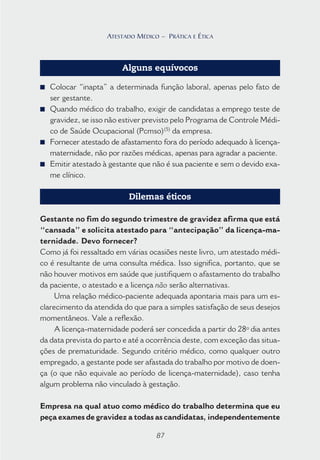 87
ATESTADO MÉDICO – PRÁTICA E ÉTICA
Alguns equívocos
■ Colocar “inapta” a determinada função laboral, apenas pelo fato de
ser gestante.
■ Quando médico do trabalho, exigir de candidatas a emprego teste de
gravidez, se isso não estiver previsto pelo Programa de Controle Médi-
co de Saúde Ocupacional (Pcmso)(5)
da empresa.
■ Fornecer atestado de afastamento fora do período adequado à licença-
maternidade, não por razões médicas, apenas para agradar a paciente.
■ Emitir atestado à gestante que não é sua paciente e sem o devido exa-
me clínico.
Dilemas éticos
Gestante no fim do segundo trimestre de gravidez afirma que está
“cansada” e solicita atestado para “antecipação” da licença-ma-
ternidade. Devo fornecer?
Como já foi ressaltado em várias ocasiões neste livro, um atestado médi-
co é resultante de uma consulta médica. Isso significa, portanto, que se
não houver motivos em saúde que justifiquem o afastamento do trabalho
da paciente, o atestado e a licença não serão alternativas.
Uma relação médico-paciente adequada apontaria mais para um es-
clarecimento da atendida do que para a simples satisfação de seus desejos
momentâneos. Vale a reflexão.
A licença-maternidade poderá ser concedida a partir do 28º dia antes
da data prevista do parto e até a ocorrência deste, com exceção das situa-
ções de prematuridade. Segundo critério médico, como qualquer outro
empregado, a gestante pode ser afastada do trabalho por motivo de doen-
ça (o que não equivale ao período de licença-maternidade), caso tenha
algum problema não vinculado à gestação.
Empresa na qual atuo como médico do trabalho determina que eu
peça exames de gravidez a todas as candidatas, independentemente
87
ATESTADO MÉDICO – PRÁTICA E ÉTICA
 
