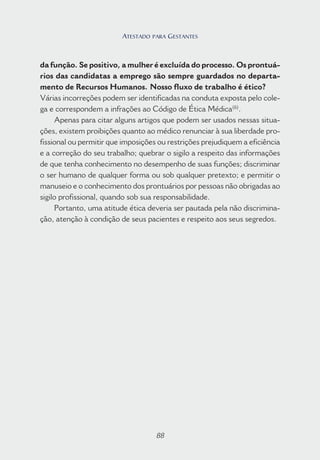 88
da função. Se positivo, a mulher é excluída do processo. Os prontuá-
rios das candidatas a emprego são sempre guardados no departa-
mento de Recursos Humanos. Nosso fluxo de trabalho é ético?
Várias incorreções podem ser identificadas na conduta exposta pelo cole-
ga e correspondem a infrações ao Código de Ética Médica(6)
.
Apenas para citar alguns artigos que podem ser usados nessas situa-
ções, existem proibições quanto ao médico renunciar à sua liberdade pro-
fissional ou permitir que imposições ou restrições prejudiquem a eficiência
e a correção do seu trabalho; quebrar o sigilo a respeito das informações
de que tenha conhecimento no desempenho de suas funções; discriminar
o ser humano de qualquer forma ou sob qualquer pretexto; e permitir o
manuseio e o conhecimento dos prontuários por pessoas não obrigadas ao
sigilo profissional, quando sob sua responsabilidade.
Portanto, uma atitude ética deveria ser pautada pela não discrimina-
ção, atenção à condição de seus pacientes e respeito aos seus segredos.
88
ATESTADO PARA GESTANTES
 