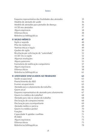 8
Esquema representativo das finalidades dos atestados 35
Modelo de atestado de saúde 36
Modelo de atestados para portador de doença 36
A CID nos atestados 37
Alguns equívocos 38
Dilemas éticos 38
Referências bibliográficas 43
■■■■■ SIGILO MÉDICO 47
Sigilo e segredo 48
Pilar da medicina 48
Normas éticas e legais 49
Quebra de sigilo 50
Revelação por solicitação de “autoridade” 52
A CID 10 e o sigilo 52
Algumas resoluções 54
Alguns pareceres 55
Formulário de notificação compulsória 57
Alguns equívocos 58
Dilemas éticos 58
Referências bibliográficas 61
■■■■■ ATESTADOS VINCULADOS AO TRABALHO 63
Saúde ocupacional 63
Preenchimento do ASO 63
Exames ocupacionais 65
Atestado para o afastamento do trabalho 66
Quem arca? 66
Esquema representativo de atestado para afastamento 67
Quem é o médico do trabalho? 68
Atestado para não se afastar do trabalho 68
Declaração de comparecimento 68
Declaração para acompanhante 69
Atestado médico e perícia 69
Quem é o médico perito? 70
Funções 70
Capacidade X aptidão: conflitos 71
PCMSO 73
Alguns equívocos 75
Dilemas éticos 75
Referências bibliográficas 78
ÍNDICE
 