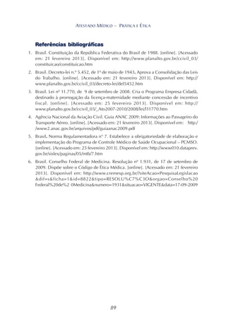 89
ATESTADO MÉDICO – PRÁTICA E ÉTICA
Referências bibliográficas
1. Brasil. Constituição da República Federativa do Brasil de 1988. [online]. [Acessado
em: 21 fevereiro 2013]. Disponível em: http://www.planalto.gov.br/ccivil_03/
constituicao/constituicao.htm
2. Brasil. Decreto-lei n.º 5.452, de 1º de maio de 1943. Aprova a Consolidação das Leis
do Trabalho. [online]. [Acessado em: 21 fevereiro 2013]. Disponível em: http://
www.planalto.gov.br/ccivil_03/decreto-lei/del5452.htm
3. Brasil. Lei nº 11.770, de 9 de setembro de 2008. Cria o Programa Empresa Cidadã,
destinado à prorrogação da licença-maternidade mediante concessão de incentivo
fiscal. [online]. [Acessado em: 25 fevereiro 2013]. Disponível em: http://
www.planalto.gov.br/ccivil_03/_Ato2007-2010/2008/lei/l11770.htm
4. Agência Nacional da Aviação Civil. Guia ANAC 2009: Informações ao Passageiro do
Transporte Aéreo. [online]. [Acessado em: 21 fevereiro 2013]. Disponível em: http:/
/www2.anac.gov.br/arquivos/pdf/guiaanac2009.pdf
5. Brasil. Norma Regulamentadora n° 7. Estabelece a obrigatoriedade de elaboração e
implementação do Programa de Controle Médico de Saúde Ocupacional – PCMSO.
[online]. [Acessado em: 25 fevereiro 2013]. Disponível em: http://www010.dataprev.
gov.br/sislex/paginas/05/mtb/7.htm
6. Brasil. Conselho Federal de Medicina. Resolução nº 1.931, de 17 de setembro de
2009. Dispõe sobre o Código de Ética Médica. [online]. [Acessado em: 21 fevereiro
2013]. Disponível em: http://www.cremesp.org.br/?siteAcao=PesquisaLegislacao
&dif=s&ficha=1&id=8822&tipo=RESOLU%C7%C3O&orgao=Conselho%20
Federal%20de%2 0Medicina&numero=1931&situacao=VIGENTE&data=17-09-2009
 