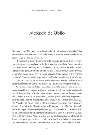 91
ATESTADO MÉDICO – PRÁTICA E ÉTICA
O atestado de óbito tem como finalidade não só a constatação do óbito,
mas também determinar a causa da morte e atender às necessidades de
ordem legal e médica-sanitária.
O médico assistente do paciente está sujeito a preceitos legais e éticos
que o obrigam ou o proíbem de declarar, ou atestar, o óbito. Dessa maneira,
não deve assinar declarações de óbito em branco, preencher o documento
sem constatar pessoalmente o óbito e rasurar o documento, o que o invalida
legalmente. Além disso, precisa evitar o uso de termos vagos como “parada
cardíaca”; “parada cardiorrespiratória e falência múltipla dos órgãos”, bem
como, evitar o uso de abreviaturas, sinais, sintomas, resultados de exames e
os modos de morrer, como “assistolia” ou “dissociação eletromecânica”.
As informações contidas no atestado de óbito constituem-se em ins-
trumento valioso em epidemiologia e administração sanitária, razão pela
qual é de suma importância o seu correto preenchimento. Porém, o mé-
dico, em sua formação acadêmica, recebe pouca orientação quanto a
essa matéria, lacuna preenchida pela criação do “Centro de Organiza-
ção Mundial de Saúde para a Classificação de Doenças em Português”
(Centro Brasileiro de Classificação de Doenças), em 1976, funcionando
junto ao Departamento de Epidemiologia da Faculdade de Saúde Públi-
ca da Universidade de São Paulo em convênio com o Ministério da Saú-
de e a Organização Panamericana de Saúde/Organização Mundial da
Saúde, que procura esclarecer, orientar e auxiliar médicos e estudantes
quanto ao correto preenchimento e importância do atestado de óbito.
Atestado de Óbito
 