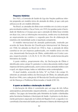 92
Pequeno histórico
Em 1925, a Comissão de Saúde da Liga das Nações publicou infor-
me propondo um modelo único de atestado de óbito, já que cada país
utilizava-se de um modelo diferente.
No Brasil, os atestados de óbito eram emitidos em via única no pró-
prio receituário médico. Oscar Freire, em 1919, fez gestões junto à Socie-
dade de Medicina e Cirurgia para que o atestado de óbito fosse emitido
em duas vias, com as informações necessárias, sendo uma via destinada
ao arquivamento no cartório e a segunda para fins de elaboração de
estatística de mortalidade junto à repartição competente.
O modelo internacional do atestado padronizado, instituído por
ocasião da Sexta Revisão da Classificação Internacional de Doenças
em 1948, foi adotado no Brasil em 1950 e, hoje, o atestado de óbito
constitui-se em um impresso padronizado, em modelo único em três
vias, denominada Declaração de Óbito, subdividida em 8 (oito) cam-
pos, respectivamente - I, II, III, IV, V, VI, VII e VIII, sendo fornecida pelo
Ministério da Saúde.
A parte médica, propriamente dita, da Declaração de Óbito é
identificada como campo VI, portanto é o único documento médico legal
impresso de forma padronizada, assim como o único atestado médico com
o qual, em algum tempo, todos os indivíduos serão contemplados.
O atual modelo, acrescido da linha “d” na Parte I do campo VI,
referente ao atestado médico da Declaração de Óbito, foi adotado pelo
Brasil em 1996, com a adoção da 10ª Revisão da Classificação Internacio-
nal de Doenças e Problemas Relacionados à Saúde (CID 10).
A quem se destina a declaração de óbito?
A declaração de óbito é constituída por um jogo de três folhas
autocopiativas prenumeradas sequencialmente, a serem preenchidas pelo
médico. Tais jogos são fornecidos pelo Ministério da Saúde e distribuídos
pelas Secretarias Estaduais e Municipais de Saúde. A primeira via do docu-
mento permanece arquivada no Cartório de Registro Civil; a segunda é en-
caminhada à Secretaria de Saúde para alimentar o Sistema de Informação de
ATESTADO DE ÓBITO
 