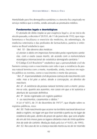 93
ATESTADO MÉDICO – PRÁTICA E ÉTICA
Mortalidade para fins demográfico-sanitários; e a terceira fica arquivada no
serviço médico que o emitiu, sendo anexada ao prontuário médico.
Fundamentos legais e deontológicos
O atestado de óbito impõe-se por exigência legal e, já no início do
século passado, o decreto nº 20.931, de 11 de janeiro de 1932, que regu-
lamentava e fiscalizava o exercício da medicina, da odontologia, da
medicina veterinária e das profissões de farmacêutico, parteira e enfer-
meira no Brasil estabelecia que:
“Art. 15 - São deveres dos médicos:
e) atestar o óbito em impressos fornecidos pelas repartições sanitá-
rias, com a exata causa mortis, de acordo com a nomenclatura
nosológica internacional de estatística demógrafo-sanitária.”
O Código Civil Brasileiro(1)
estabelece que a personalidade civil do
homem começa com o nascimento com vida e que a existência da pes-
soa natural termina com a morte, mandando, ainda, inscrever em regis-
tro público os eventos, como o nascimento e morte das pessoas.
“Art. 2o
. A personalidade civil da pessoa começa do nascimento com
vida; mas a lei põe a salvo, desde a concepção, os direitos do
nascituro.
Art. 6o
. A existência da pessoa natural termina com a morte; presu-
me-se esta, quanto aos ausentes, nos casos em que a lei autoriza a
abertura de sucessão definitiva.
Art. 9o
. Serão registrados em registro público:
I - os nascimentos, casamentos e óbitos;”
A Lei nº 6015, de 31 de dezembro de 1973(2)
, que dispõe sobre os
registros públicos, reza:
Art. 50. Todo nascimento que ocorrer no território nacional deverá ser
dado a registro, no lugar em que tiver ocorrido o parto ou no lugar da
residência dos pais, dentro do prazo de quinze dias, que será amplia-
do em até três meses para os lugares distantes mais de trinta quilôme-
tros da sede do cartório. (Redação dada pela Lei nº 9.053, de 1995).
Art. 53. No caso de ter a criança nascido morta ou no de ter morrido
 