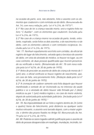 94
na ocasião do parto, será, não obstante, feito o assento com os ele-
mentos que couberem e com remissão ao do óbito. (Renumerado do
Art. 54, com nova redação, pela Lei nº 6.216, de 1975)(3)
.
§ 1º No caso de ter a criança nascido morta, será o registro feito no
livro “C Auxiliar”, com os elementos que couberem. (Incluído pela
Lei nº 6.216, de 1975).
§ 2º No caso de a criança morrer na ocasião do parto, tendo, entre-
tanto, respirado, serão feitos os dois assentos, o de nascimento e o de
óbito, com os elementos cabíveis e com remissões recíprocas. (In-
cluído pela Lei nº 6.216, de 1975).
“Art. 77. Nenhum sepultamento será feito sem certidão, do oficial de
registro do lugar do falecimento, extraída após a lavratura do assento
de óbito, em vista do atestado de médico, se houver no lugar, ou em
caso contrário, de duas pessoas qualificadas que tiverem presencia-
do ou verificado a morte. (Renumerado do Art. 78 com nova reda-
ção pela Lei nº 6216, de 30 de junho de 1975).
§ 1º Antes de proceder ao assento de óbito de criança de menos de 1
(um) ano, o oficial verificará se houve registro de nascimento, que,
em caso de falta, será previamente feito. (Redação dada pela Lei nº
6216, de 30 de junho de 1975).
§ 2º A cremação de cadáver somente será feita daquele que houver
manifestado a vontade de ser incinerado ou no interesse da saúde
pública e se o atestado de óbito houver sido firmado por 2 (dois)
médicos ou por 1 (um) médico legista e, no caso de morte violenta,
depois de autorizada pela autoridade judiciária. (Incluído pela Lei nº
6216, de 30 de junho de 1975).”
Art. 78. Na impossibilidade de ser feito o registro dentro de 24 (vinte
e quatro) horas do falecimento, pela distância ou qualquer outro
motivo relevante, o assento será lavrado depois, com a maior urgên-
cia, e dentro dos prazos fixados no Artigo 50. (Renumerado do Art.
79 pela Lei nº 6.216, de 1975).
Art. 88. Poderão os Juízes togados admitir justificação para o assento de
óbito de pessoas desaparecidas em naufrágio, inundação, incêndio, ter-
ATESTADO DE ÓBITO
 