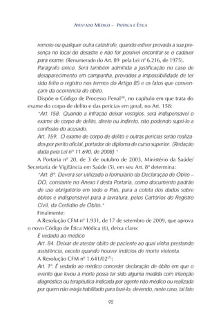 95
ATESTADO MÉDICO – PRÁTICA E ÉTICA
remoto ou qualquer outra catástrofe, quando estiver provada a sua pre-
sença no local do desastre e não for possível encontrar-se o cadáver
para exame. (Renumerado do Art. 89 pela Lei nº 6.216, de 1975).
Parágrafo único. Será também admitida a justificação no caso de
desaparecimento em campanha, provados a impossibilidade de ter
sido feito o registro nos termos do Artigo 85 e os fatos que conven-
çam da ocorrência do óbito.
Dispõe o Código de Processo Penal(4)
, no capítulo em que trata do
exame do corpo de delito e das perícias em geral, no Art. 158:
“Art. 158. Quando a infração deixar vestígios, será indispensável o
exame de corpo de delito, direto ou indireto, não podendo supri-lo a
confissão do acusado.
Art. 159. O exame de corpo de delito e outras perícias serão realiza-
dos por perito oficial, portador de diploma de curso superior. (Redação
dada pela Lei nº 11.690, de 2008).”
A Portaria nº 20, de 3 de outubro de 2003, Ministério da Saúde/
Secretaria de Vigilância em Saúde (5), em seu Art. 8º determina:
“Art. 8º. Deverá ser utilizado o formulário da Declaração de Óbito –
DO, constante no Anexo I desta Portaria, como documento padrão
de uso obrigatório em todo o País, para a coleta dos dados sobre
óbitos e indispensável para a lavratura, pelos Cartórios do Registro
Civil, da Certidão de Óbito.”
Finalmente:
A Resolução CFM nº 1.931, de 17 de setembro de 2009, que aprova
o novo Código de Ética Médica (6), deixa claro:
É vedado ao médico
Art. 84. Deixar de atestar óbito de paciente ao qual vinha prestando
assistência, exceto quando houver indícios de morte violenta.
A Resolução CFM nº 1.641/02(7)
:
Art. 1º. É vedado ao médico conceder declaração de óbito em que o
evento que levou à morte possa ter sido alguma medida com intenção
diagnóstica ou terapêutica indicada por agente não médico ou realizada
por quem não esteja habilitado para fazê-lo, devendo, neste caso, tal fato
 