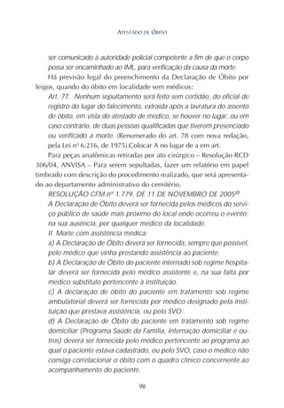 96
ser comunicado à autoridade policial competente a fim de que o corpo
possa ser encaminhado ao IML, para verificação da causa da morte.
Há previsão legal do preenchimento da Declaração de Óbito por
leigos, quando do óbito em localidade sem médicos:
Art. 77. Nenhum sepultamento será feito sem certidão, do oficial de
registro do lugar do falecimento, extraída após a lavratura do assento
de óbito, em vista do atestado de médico, se houver no lugar, ou em
caso contrário, de duas pessoas qualificadas que tiverem presenciado
ou verificado a morte. (Renumerado do art. 78 com nova redação,
pela Lei nº 6.216, de 1975).Colocar A no lugar de a em art.
Para peças anatômicas retiradas por ato cirúrgico – Resolução RCD
306/04, ANVISA – Para serem sepultadas, fazer um relatório em papel
timbrado com descrição do procedimento realizado, que será apresenta-
do ao departamento administrativo do cemitério.
RESOLUÇÃO CFM nº 1.779, DE 11 DE NOVEMBRO DE 2005(8)
A Declaração de Óbito deverá ser fornecida pelos médicos do servi-
ço público de saúde mais próximo do local onde ocorreu o evento;
na sua ausência, por qualquer médico da localidade.
II. Morte com assistência médica:
a) A Declaração de Óbito deverá ser fornecida, sempre que possível,
pelo médico que vinha prestando assistência ao paciente.
b) A Declaração de Óbito do paciente internado sob regime hospita-
lar deverá ser fornecida pelo médico assistente e, na sua falta por
médico substituto pertencente à instituição.
c) A declaração de óbito do paciente em tratamento sob regime
ambulatorial deverá ser fornecida por médico designado pela insti-
tuição que prestava assistência, ou pelo SVO;
d) A Declaração de Óbito do paciente em tratamento sob regime
domiciliar (Programa Saúde da Família, internação domiciliar e ou-
tros) deverá ser fornecida pelo médico pertencente ao programa ao
qual o paciente estava cadastrado, ou pelo SVO, caso o médico não
consiga correlacionar o óbito com o quadro clínico concernente ao
acompanhamento do paciente.
ATESTADO DE ÓBITO
 