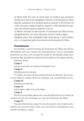 97
ATESTADO MÉDICO – PRÁTICA E ÉTICA
2) Morte fetal: Em caso de morte fetal, os médicos que prestaram
assistência à mãe ficam obrigados a fornecer a Declaração de Óbito
quando a gestação tiver duração igual ou superior a 20 semanas ou
o feto tiver peso corporal igual ou superior a 500 (quinhentos) gra-
mas e/ou estatura igual ou superior a 25 cm.
3) Mortes violentas ou não naturais: A Declaração de Óbito deverá,
obrigatoriamente, ser fornecida pelos serviços médico-legais.
Parágrafo único. Nas localidades onde existir apenas 1 (um) médico,
este é o responsável pelo fornecimento da Declaração de Óbito.
Preenchimento
Em princípio, o preenchimento da Declaração de Óbito não oferece
dificuldades, pois seus campos são autoexplicativos, com as orientações
pertinentes no verso, com exceção do campo VI, do atestado médico pro-
priamente dito, que pelo seu aspecto técnico pode suscitar alguma dúvida.
Portanto, temos:
Campo I
Espaço reservado ao Cartório de Registro Civil.
Campo II
Identificação do falecido.
O médico, de posse de documento pessoal do falecido, deverá pre-
encher todos os campos de forma completa, não se permitindo rasuras.
Campo III
Endereço do falecido.
Campo IV
Informações sobre o local do óbito.
Campo V
Deve ser preenchido apenas nos casos de óbito fetal ou em óbitos de
menores de um ano. Instruções no verso da Declaração de Óbito.
Campo VI
O preenchimento do campo VI está intimamente relacionado ao dia-
gnóstico da causa da morte, assim, por conveniência, abordaremos esse
assunto no tópico a seguir.
 