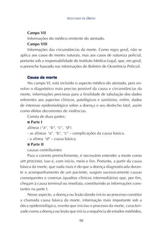 98
Campo VII
Informações do médico emitente do atestado.
Campo VIII
Informações das circunstâncias da morte. Como regra geral, não se
aplica aos casos de mortes naturais, mas aos casos de natureza policial,
portanto sob a responsabilidade do Instituto Médico-Legal, que, em geral,
o preenche baseado nas informações do Boletim de Ocorrência Policial.
Causa da morte
No campo VI, está incluído o aspecto médico do atestado, pois en-
volve o diagnóstico mais preciso possível da causa e circunstâncias da
morte, informações preciosas para a finalidade de tabulação dos dados
referentes aos aspectos clínicos, patológicos e sanitários, enfim, dados
de interesse epidemiológico sobre a doença e seu desfecho fatal, assim
como óbitos decorrentes de violências.
Consta de duas partes:
■ Parte I
alíneas (“a”, “b”, “c”, “d”)
- as alíneas “a”, “b”, “c” – complicações da causa básica.
- a alínea “d” – causa básica.
■ Parte II
causas contribuintes
Para o correto preenchimento, é necessário entender a morte como
um processo, isso é, com início, meio e fim. Portanto, a partir da causa
básica da morte, que nada mais é do que a doença diagnosticada duran-
te o acompanhamento de um paciente, surgem sucessivamente causas
consequentes e conexas (quadros clínicos intermediários) que, por fim,
chegam à causa terminal ou imediata, constituindo as informações cons-
tantes na parte I.
Nesse aspecto, a doença ou lesão dando início ao processo constitui
a chamada causa básica da morte, informação mais importante sob a
ótica epidemiológica, evento que iniciou o processo da morte, caracteri-
zado como a doença ou lesão que inicia a sequência de estados mórbidos,
ATESTADO DE ÓBITO
 