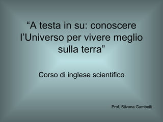 “ A testa in su: conoscere l’Universo per vivere meglio sulla terra” Corso di inglese scientifico Prof. Silvana Gambelli 