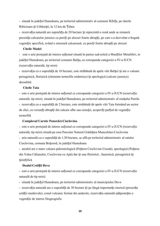 - situată în jude ul Hunedoara, pe teritoriul administrativ al comunei Ribi a, pe râurileț ț
Ribicioara i Uibăre ti, la 12 km de ebeaș ș Ț
- rezerva ia naturală are suprafa a de 20 hectare i reprezintă o zonă unde se remarcăț ț ș
prezen a calcarelor jurasice cu pere i pe alocuri foarte abrup i, pe care s-a dezvoltat o bogatăț ț ț
vegeta ie specifică, având o structură calcaroasă, cu pere i foarte abrup i pe alocuriț ț ț
Cheile Madei
- este o arie protejată de interes na ional situată în partea sud-estică a Mun ilor Metaliferi, inț ț
jude ul Hunedoara, pe teritoriul comunei Bal a, ce corespunde categoriei a IV-a IUCNț ș
(rezerva ie naturală, tip mixt)ț
- rezerva ia cu o suprafa ă de 10 hectare, este străbătută de apele văii Bal ei i are o valoareț ț ș ș
peisagistică, floristică (elemente termofile endemice) i speologică (calcare jurasice)ș
deosebită
Cheile Taia
- este o arie protejată de interes na ional ce corespunde categoriei a IV-a IUCN (rezerva ieț ț
naturală, tip mixt), situată în jude ul Hunedoara, pe teritoriul administrativ al ora ului Petrilaț ș
- rezerva ia cu o suprafa ă de 2 hectare, este strabătută de apele văii Taia formând un sectorț ț
de chei, cu versan i abrup i din calcare albe sau cenu ii, acoperi i par ial de vegeta ieț ț ș ț ț ț
termofilă
Complexul Carstic Ponorâci-Cioclovina
- este o arie protejată de interes na ional ce corespunde categoriei a IV-a IUCN (rezerva ieț ț
naturală, tip mixt) situată pe raza Parcului Natural Grădi tea Muncelului-Cioclovinaș
- aria naturală cu o suprafa ă de 1,50 hectare, se află pe teritoriul administrativ al satuluiț
Cioclovina, comuna Bo orod, în jude ul Hunedoaraș ț
- arealul are o mare valoare paleontologică (Pe tera Cioclovina Uscată), speologică (Pe teraș ș
din Valea Călianului, Cioclovina cu Apă) dar i una floristică , faunistică, peisagistică iș ș
tiin ificăș ț
Dealul Cetă ii Devaț
- este o arie protejată de interes na ional ce corespunde categoriei a IV-a IUCN (rezerva ieț ț
naturală de tip mixt)
- situată în jude ul Hunedoara, pe teritoriul administrativ al municipiului Devaț
- rezerva ia naturală are o suprafa ă de 30 hectare i pe lângă importan a istorică (prezen aț ț ș ț ț
cetă ii medievale), conul vulcanic format din andezite, rezerva ia naturală adăposte te oț ț ș
vegeta ie de interes fitogeograficț
10
 