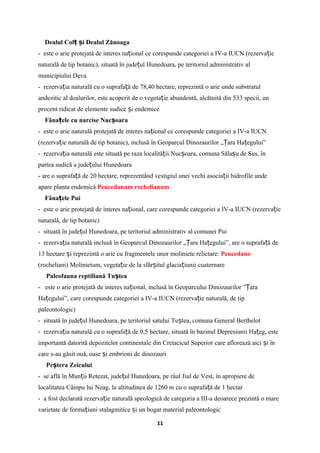 Dealul Col i Dealul Zănoagaț ș
- este o arie protejată de interes na ional ce corespunde categoriei a IV-a IUCN (rezerva ieț ț
naturală de tip botanic), situată în jude ul Hunedoara, pe teritoriul administrativ alț
municipiului Deva
- rezerva ia naturală cu o suprafa ă de 78,40 hectare, reprezintă o arie unde substratulț ț
andezitic al dealurilor, este acoperit de o vegeta ie abundentă, alcătuită din 533 specii, unț
procent ridicat de elemente sudice i endemiceș
Fâna ele cu narcise Nuc oaraț ș
- este o arie naturală protejată de interes na ional ce corespunde categoriei a IV-a IUCNț
(rezerva ie naturală de tip botanic), inclusă în Geoparcul Dinozaurilor „ ara Ha egului”ț Ț ț
- rezerva ia naturală este situată pe raza localită ii Nuc oara, comuna Săla u de Sus, înț ț ș ș
partea sudică a jude ului Hunedoaraț
- are o suprafa ă de 20 hectare, reprezentând vestigiul unei vechi asocia ii hidrofile undeț ț
apare planta endemică Peucedanum rochelianum
Fâna ele Puiț
- este o arie protejată de interes na ional, care corespunde categoriei a IV-a IUCN (rezerva ieț ț
naturală, de tip botanic)
- situată în jude ul Hunedoara, pe teritoriul administrativ al comunei Puiț
- rezerva ia naturală inclusă în Geoparcul Dinozaurilor „ ara Ha egului”, are o suprafa ă deț Ț ț ț
13 hectare i reprezintă o arie cu fragmentele unor moliniete relictare:ș Peucedano
(rocheliani) Molinietum, vegeta ie de la sfâr itul glacia iunii cuaternareț ș ț
Paleofauna reptiliană Tu teaș
- este o arie protejată de interes na ional, inclusă în Geoparcului Dinozaurilor ” araț Ț
Ha egului”, care corespunde categoriei a IV-a IUCN (rezerva ie naturală, de tipț ț
paleontologic)
- situată în jude ul Hunedoara, pe teritoriul satului Tu tea, comuna General Berthelotț ș
- rezerva ia naturală cu o suprafa ă de 0,5 hectare, situată în bazinul Depresiunii Ha eg, esteț ț ț
importantă datorită depozitelor continentale din Cretacicul Superior care aflorează aici i înș
care s-au găsit ouă, oase i embrioni de dinozauriș
Pe tera Zeiculuiș
- se află în Mun ii Retezat, jude ul Hunedoara, pe râul Jiul de Vest, în apropiere deț ț
localitatea Câmpu lui Neag, la altitudinea de 1260 m cu o suprafa ă de 1 hectarț
- a fost declarată rezerva ie naturală speologică de categoria a III-a deoarece prezintă o mareț
varietate de forma iuni stalagmitice i un bogat material paleontologicț ș
11
 