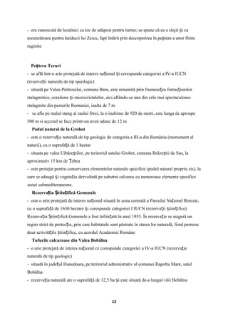- era cunoscută de localnici ca loc de adăpost pentru turme; se spune că ea a slujit i caș
ascunzătoare pentru haiducii lui Zeicu, fapt întărit prin descoperirea în pe tera a unor flinteș
ruginite
Pe tera Tecuriș
- se află într-o arie protejată de interes na ional i corespunde categoriei a IV-a IUCNț ș
(rezerva ii naturale de tip speologic)ț
- situată pe Valea Pietrosului, comuna Baru, este renumită prin frumuse ea forma iunilorț ț
stalagmitice, coraliene i microcristalelor, aici aflându-se una din cele mai spectaculoaseș
stalagmite din pesterile Romaniei, inalta de 7 m
- se afla pe malul stang al raului Strei, la o inaltime de 920 de metri, este lunga de aproape
500 m si accesul se face printr-un aven adanc de 12 m
Podul natural de la Grohot
- este o rezerva ie naturală de tip geologic de categoria a III-a din România (monument alț
naturii), cu o suprafa ă de 1ț hectar
- situata pe valea Uibăre tilor, pe teritoriul satului Grohot, comuna Bulze tii de Sus, laș ș
aproximativ 15 km de ebeaȚ
- este protejat pentru conservarea elementelor naturale specifice (podul natural propriu zis), la
care se adaugă i vegeta ia dezvoltată pe substrat calcaros cu numeroase elemente specificeș ț
zonei submediteraneene.
Rezerva ia tiin ifică Gemeneleț Ș ț
- este o arie protejată de interes na ional situată în zona centrală a Parcului Na ional Retezat,ț ț
cu o suprafa ă de 1630 hectare i corespunde categoriei I IUCN (rezerva ii tiin ifice).ț ș ț ș ț
Rezerva ia tiin ifică Gemenele a fost înfiin ată în anul 1955. În rezerva ie se asigură unț Ș ț ț ț
regim strict de protec ie, prin care habitatele sunt păstrate în starea lor naturală, fiind permiseț
doar activită ile tiin ifice, cu acordul Academiei Româneț ș ț
Tufurile calcaroase din Valea Bobâlna
- o arie protejată de interes na ional ce corespunde categoriei a IV-a IUCN (rezerva ieț ț
naturală de tip geologic)
- situată în jude ul Hunedoara, pe teritoriul administrativ al comunei Rapoltu Mare, satulț
Bobâlna
- rezerva ia naturală are o suprafa ă de 12,5ț ț ha i este situată de-a lungul văii Bobâlnaș
12
 