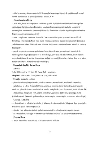 - aflat în renovare din septembrie 2010, castelul atrage zeci de mii de turi ti anual, avândș
71.000 de vizitatori în prima jumătate a anului 2010
Sarmisegetuza Regia
- este înso ită de un complex de sanctuare i de o a ezare civilă care constituia capitalaț ș ș
statului dac: Sarmisegetuza Basileion; sanctuarele erau consacrate cultului soarelui iș
observa iilor astronomice (construc iile de aici formau un calendar ingenios i surprinzătorț ț ș
de precis pentru epoca respectivă)
- acest complex de sanctuare situate la 1200 m altitudine pe un platou terasat artificial,
departe de ochii neini ia ilor, pare menit pentru descifrarea mecanismelor astrale i marilorț ț ș
cicluri cosmice.; două dintre ele sunt cele mai importante: sanctuarul mare rotund i „soareleș
de andezit”.
- este de remarcat asemănarea uimitoare între planurile sanctuarului mare rotund de la
Sarmisegetuza Regia i al celui de la Stonehenge, care este atât de evidentă, încât creeazăș
impresia că planurile au fost desenate de acela i personaj (diferen e existând doar în privin aș ț ț
dimensiunilor i a materialelor de construc ie)ș ț
Muzeul civiliza iei dacice Devaț
Adresa:
B-dul 1 Decembrie 1918 nr. 39, Deva, Jud. Hunedoara
Program: vara: 9:00 – 17:00; iarna: 10 – 18; luni: inchis
Colec ia muzeului con ine:ț ț
- piese de arheologie (preistorică, dacică, romană, premedievală, medievală timpurie);
- reliefuri de la Ulpia Traiana i Micia, unelte de minerit, atelier de fierărie, instrumenteș
medicale, piese de bronz; numismatică, istorie, artă plastică, artă decorativă, arme albe de foc,
- elemente de etnografie: port, unelte, împletituri, ceramică de Botiza, icoane pe sticlă;
tiin ele naturii (botanică, paleontologie, malacologie, entomologie, vertebrate, mineralogie)ș ț
Cetatea Mălăie tiș
- a fost ridicată la sfâr itul secolului al XIV-lea de către cnejii din Săla u de Sus, iarș ș ruinele
donjonului pot fi admirate i astăziș
- ulterior i s-a adăugat o incintă inelară, completată în cele din urmă cu patru turnuri
- se află în satul Mălăie ti ce apar ine de comuna Săla u de Sus din jude ul Hunedoaraș ț ș ț
Cetatea Deva
- a fost întemeiată încă din sec. XIII ca fortărea a militarăț
14
 
