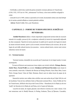 - fortifica ia a suferit dese asedii din partea armatelor otomane pătrunse în Transilvaniaț
(1550, 1552, 1557) iar în 1784, „ultimatumul” lui Horea, a fost remis nobililor refugia i înț
cetate
- aruncată în aer în 1849, cetatea se prezintă azi în ruină, încununând culmea unui deal abrupt
iar în incinta centrală aflându-se ruinele palatului nobiliar.
Adresa: Dealul Cetă ii, Deva, jud. Hunedoaraț
CAPITOLUL 2 – FORME DE TURISM SPECIFICE JUDE ULUIȚ
HUNEDOARA
Jude ul Hunedoaraț de ine o foarte importantă componentă turistică dată de resurseleț
naturale de excep ie, precum i de o mo tenire culturală i istorică de importan ă na ionalăț ș ș ș ț ț
i chiar europeană. Tipurile de turism practicate în jude sunt în special cele legate de naturăș ț
i anume turismul montan, sportiv i de aventură, turismul balnear i de recreere, dar i celeș ș ș ș
legate de activită i cultural-istorice i economice – turism cultural-istoric, turism rural, turismț ș
industrial, turism de tranzit.
2.1 – Turismul montan
Turismul montan, drume iile i excursiile pot fi practicate în tot timpul anului, în toateț ș
anotimpurile.
În masivul Retezat sunt numeroase trasee alpine care includ vârfurile: Peleaga, Bucura,
Judele Mare, Turnul Por iiț sau crestele: Stăni oara i Pintenul Slaveiuluiș ș , toate situate în
zona centrală a masivului. Cabanele din Retezat i Parâng (Pietrele, Gura Zlata, Buta, Luncaș
Florii, Groapa Seacă, Valea de Pe ti, Montana, Brazi) sunt tot atâtea locuri de popas i deș ș
agrement.
Itinerariile turistice mai străbat câteva defilee cum sunt acelea de pe Cri ul Alb (în avalș
de localitatea Vata de Jos), defileele Jiului şi Muresului (culoarul Deva - Zam), Por ile de Fierț
ale Transilvaniei, defileele-chei de pe râul Cerna (Teliuc - Hunedoara) de la Zla ti i cele treiș ș
"por i" ale Streiului de la Ohaba de sub Piatra, de la Ciopeia i Subcetate.ț ș
Lacurile de munte, de origine glaciară, sunt obiective turistice de o mare valoare. Cele
mai numeroase sunt în Mun ii Retezat, în Parâng, Godeanu, arcu i ureanu. Cascadele,ț Ț ș Ș
15
 