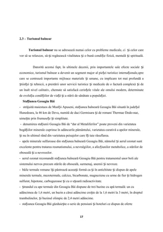 2.3 – Turismul balnear
Turismul balnear nu se adresează numai celor cu probleme medicale, ci i celor careș
vor să se relaxeze, să- i regăsească vitalitatea i o bună condi ie fizică, mentală i spirituală.ș ș ț ș
Datorită acestui fapt, în ultimele decenii, prin importantele sale efecte sociale iș
economice, turismul balnear a devenit un segment major al pie ei turistice interna ionale,spreț ț
care se centrează importante mijloace materiale i umane, cu implicare tot mai profundă aș
tiin ei i tehnicii, a prestării unor servicii turistice i medicale de o factură complexă i deș ț ș ș ș
un înalt nivel calitativ, chemate să satisfacă cerin ele vitale ale omului modern, determinateț
de evolu ia condi iilor de via ă i a stării de sănătate a popula iei.ț ț ț ș ț
Sta iunea Geoagiu Băiț
- străjuită maiestuos de Mun ii Apuseni, sta iunea balneară Geoagiu Băi situată în jude ulț ț ț
Hunedoara, la 46 km de Deva, numită de daci Germisara i de romani Thermae Dodo-nae,ș
uime te prin frumuse e i simplitate.ș ț ș
- denumirea sta iuniiț Geoagiu Băi de “dar al Metaliferilor” poate proveni din varietatea
bogă iilor minerale cuprinse în adâncurile pământului, varietatea curativă a apelor minerale,ț
i nu în ultimul rând din varietatea peisajelor care î i taie răsuflarea.ș ț
- apele minerale sulfuroase din sta iunea balneară Geoagiu Băi, nămolul i aerul ozonat suntț ș
excelente pentru tratarea reumatismului, a nevralgiilor, a afec iunilor metabolice, a stărilor deț
oboseală i a nevrozelor.ș
- aerul ozonat recomandă sta iunea balneară Geoagiu Băi pentru tratamentul unor boli aleț
sistemului nervos precum stările de oboseală, surmenaj, anemii i nevroze.ș
- băile termale romane î i păstrează aceea i formă ca i în antichitate i dispun de apeleș ș ș ș
minerale termale, mezotermale, calcice, bicarbonate, magneziene cu urme de fier i hidrogenș
sulfurat, hipotone, carbogazoase i cu o u oară radioactivitate.ș ș
- trandul cu ape termale din Geoagiu Băi dispune de trei bazine cu apă termală: un cuș
adâncimea de 1,6 metri, un bazin a cărui adâncime cre te de la 1,6 metri la 3 metri, în dreptulș
trambulinelor, i bazinul olimpic de 2,4 metri adâncime.ș
- sta iunea Geoagiu Băi găzduie te o serie de pensiuni i hoteluri ce dispun de oferteț ș ș
17
 