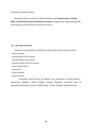 accesibile de tratament balnear.
Principalele obiective turistice ale sta iunii balneare sunt:ț Drumul roman, Cascada,
Băile Termale Romane i Castrul Romanș Germisara. Împrejurimile sta iunii Geoagiu Băiț
oferă numeroase atrac ii turistice amatorilor de excursii.ț
2.4 – Alte forme de turism
Tipurile de turism practicate în jude sunt în special cele legate de natură i anume:ț ș
- turismul montan,
- turismul sportiv i de aventurăș
- turismul balnear i de recreereș
- turismul cultural-istoric i economicș
- turism cultural-istoric
- turism rural
- turism industrial
- turism de tranzit
Principalele areale turistice ale jude ului sunt reprezentate de arealul Retezat -ț
Depresiunea Ha egului, Mun ii Oră tiei, Culoarul Mure ului cuprinzând Deva iț ț ș ș ș
împrejurimi (Hunedoara, Simeria), Mun ii Parâng - Vâlcan - ureanu, Mun ii Metaliferi.ț Ș ț
18
 