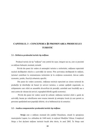 CAPITOLUL 3 – CONCEPEREA I PROMOVAREA PRODUSULUIȘ
TURISTIC
3.1 - Definirea produsului turistic tip sta iuneț
Produsul turistic de tip "sta iune" este centrul de sejur, integrat sau nu, care se prezintăț
ca sta iune balneară, montană, termală.ț
Privită din punct de vedere al amenajării turistice a teritoriului, sta iunea reprezintăț
nucleul desfă urării efective a activită ii de turism. Prin activitatea desfă urată în sta iuni,ș ț ș ț
turismul contribuie la sistematizarea teritoriului i la cre terea economică, într-un cadruș ș
economic, juridic, fiscal i urbanistic specific.ș
Din punct de vedere economic, sta iunea turistică reprezintă un sistem teritorial deț
produc ie i distribu ie de bunuri i servicii turistice, o unitate spa ială organizată, cuț ș ț ș ț
echipamente care oferă un ansamblu diversificat de presta ii, asimilată unei localită i sau aț ț
unui centru de vânzare de servicii, regrupând diferi i agen i economici.ț ț
Privită din punct de vedere social i cultural, sta iunea turistică oferă o gamă deș ț
activită i, bazate pe valorificarea unor resurse naturale i antropice locale i care permit caț ș ș
persoane apar inând unor popula ii diferite, să se întâlnească i să comunice.ț ț ș
3.2 – Analiza componentelor produsului turistic tip sta iuneț
Straja este o sta iune montană dinț jude ul Hunedoaraț , situată în apropierea
municipiului Lupeni, la o altitudine de 1440 metri, în mijlocul Mun ilor Vâlcanț . Complexul
Straja a fost declarat sta iune turistică locală abia târziu, în anul 2002. Înț Straja sunt
19
 