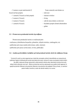 - 2 camere cu pat matrimonial (2
locuri) i baie proprieș
- 1 cameră (3 locuri) cu baie proprie
- 3 camere (2 locuri)
- 2 camere (3 locuri)
- 1 cameră (4 locuri)
Toate camerele sunt dotate cu:
- televizor
- internet wireless
- living
- sală de mese dotate cu televizor
- bucătărie proprie dotată ultramodern
- grătar
3.3 – Promovarea produsului turistic tip sta iuneț
Promovarea produsului turistic se realizează prin:
- realizarea şi distribuirea broşurilor, pliantelor, afişelor turistice, cataloagelor, etc
- publicitate prin mass-media (televiziune, radio, internet)
- publicitate prin presa scrisă (ziare, reviste, publica ii)ț
3.4 – Analiza preferin elor turi tilor privind produsul turistic oferit de sta iunea Strajaț ș ț
Turismul în zonă nu este organizat pe o bază de concepție unitară, dezvoltându-se conjunctural,
subliniem faptul că afluența de turiști este destul de mare, inclusiv în ceea ce privește turiștii străini.
De altfel, stațiunea Straja reprezintă o alternativă la oferta altor destinații turistice de iarnă,
aflate însă la distanțe mai mari. Oferta turistică de iarnă se adresează unui public țintă regional, în
speță locuitorilor Olteniei și locuitorilor Olteniei și locuitorilor din județele Timiș și Arad , cu venituri
peste medie, tinerilor și celor de vârstă medie și nu numai.
21
 
