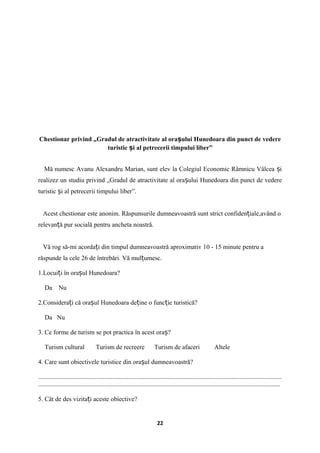 Chestionar privind „Gradul de atractivitate al ora ului Hunedoara din punct de vedereș
turistic i al petrecerii timpului liber”ș
Mă numesc Avanu Alexandru Marian, sunt elev la Colegiul Economic Râmnicu Vâlcea iș
realizez un studiu privind „Gradul de atractivitate al ora ului Hunedoara din punct de vedereș
turistic i al petrecerii timpului liber”.ș
Acest chestionar este anonim. Răspunsurile dumneavoastră sunt strict confiden iale,având oț
relevan ă pur socială pentru ancheta noastră.ț
Vă rog să-mi acorda i din timpul dumneavoastră aproximativ 10 - 15 minute pentru aț
răspunde la cele 26 de întrebări. Vă mul umesc.ț
1.Locui i în ora ul Hunedoara?ț ș
Da Nu
2.Considera i că ora ul Hunedoara de ine o func ie turistică?ț ș ț ț
Da Nu
3. Ce forme de turism se pot practica în acest ora ?ș
Turism cultural Turism de recreere Turism de afaceri Altele
4. Care sunt obiectivele turistice din ora ul dumneavoastră?ș
.......................................................................................................................................................
......................................................................................................................................................
5. Cât de des vizita i aceste obiective?ț
22
 