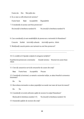 Foarte des Des Mai pu in desț
6. În ce stare se află obiectivele turistice?
Foarte bună Bună Acceptabilă Degradabilă
7. Considera i că acestea sunt bine promovate?ț
Da (trece i la întrebarea numărul 8)ț Nu (trece i la întrebarea numărul 9)ț
8. Care considera i că sunt modalită iile de promovare a turismului în Hunedoara?ț ț
Concerte Serbări Activită i culturale Activită i sportiveț ț Altele
9. Men iona i cauzele pentru care turismul nu este bine promovat?ț ț
.......................................................................................................................................................
......................................................................................................................................
10. Ce crede i că îi lipse te ora ului în atragerea turi tilor?ț ș ș ș
O politică de promovare a turismului Atrac ii turistice Structuri de cazare buneț
Altele
......................................................................................................................
11. Cum a i caracteriza serviciile structurilor de cazare din ora ?ț ș
Bune Foarte bune Acceptabile Precare
12. Considera i că turismul, ca ramură a sectorului ter iar, ar aduce beneficii economiceț ț
însemnate?
Da Nu
13. Dezvoltarea turismului ar aduce popula iei un număr mai mare de locuri de muncă?ț
Da Nu
14. Considera i că există suficiente spa ii de recreere în ora ul Hunedoara?ț ț ș
Da(trece i la întrebarea numărul 15) Nu (trece i la întrebarea numărul 16)ț ț
15. Enumera i spa iile de recreere din ora ?ț ț ș
.......................................................................................................................................................
23
 