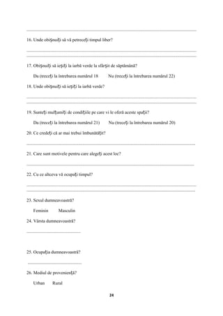 .......................................................................................................................................................
16. Unde obi nui i să vă petrece i timpul liber?ș ț ț
.......................................................................................................................................................
.......................................................................................................................................................
17. Obi nui i să ie i i la iarbă verde la sfâr it de săptămână?ș ț ș ț ș
Da (trece i la întrebarea numărul 18 Nu (trece i la întrebarea numărul 22)ț ț
18. Unde obi nui i să ie i i la iarbă verde?ș ț ș ț
.......................................................................................................................................................
.......................................................................................................................................................
19. Sunte i mul umi i de condi iile pe care vi le oferă aceste spa ii?ț ț ț ț ț
Da (trece i la întrebarea numărul 21) Nu (trece i la întrebarea numărul 20)ț ț
20. Ce crede i că ar mai trebui îmbunătă it?ț ț
......................................................................................................................................................
21. Care sunt motivele pentru care alege i acest loc?ț
.....................................................................................................................................................
22. Cu ce altceva vă ocupa i timpul?ț
.......................................................................................................................................................
......................................................................................................................................................
23. Sexul dumneavoastră?
Feminin Masculin
24. Vârsta dumneavoastră?
................................................
25. Ocupa ia dumneavoastră?ț
................................................
26. Mediul de provenien ă?ț
Urban Rural
24
 