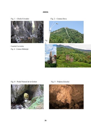 ANEXA
Fig. 1 – Cheile Crivadiei Fig. 2 – Cetatea Deva
Fig.
3 –
Castelul Corvinilor
Fig. 4 – Cetatea Mălăie tiș
Fig. 4 – Podul Natural de la Grohot Fig. 5 – Pe tera Zeiculuiș
26
 