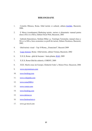 BIBLIOGRAFIE
1. Corneliu Obrascu, Roma. Ghid turistic si cultural, editura Artefakt, Bucuresti,
2006.
2. E Merce (coordonator) Marketing turistic -turism si alimentatie- manual pentru
clasa a-XI-a si a-XII-a, Editura Oscar Print, Bucuresti, 2003
3. Gabriela Stanciulescu, Stefania Mihai s.a. Tenologia Turismului, manual clasa a-
XI-a si a-XII-a, licee economice cu profil de turism, Editura Niculescu, Bucuresti,
2002.
4. Ghid turistic vizual – Top 10 Roma, „Financiarul”, Bucursti 2009
5. Luigi Armioni, Roma - Ghid turistic, editura Vremea, Bucuresti, 2002
6. X.X.X, Roma - ghid de buzunar + harta plianta, RAO, 2009
7. X.X.X, Roma Ghid de calatorie, CORINT, 2009
8. XXX. Marile orase ale Europei, Ghidurile Fodor`s, Meteor Press: Bucuresti, 2006
9. www.myrometours.com
10. www.booking.com
11. www.wikipedia.com
12. www.roma2000.it
13. www.venere.com
14. www.booking.com
15. www.dertour.ro
16. www.besttourism.ro
17. www.go travel.com
27
 
