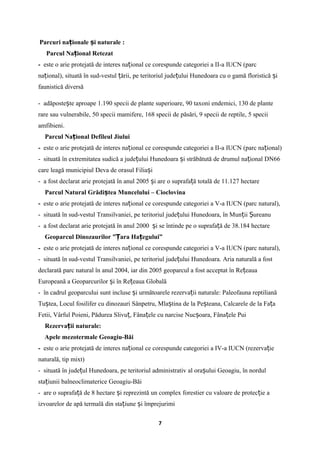 Parcuri na ionale i naturaleț ș :
Parcul Na ional Retezatț
- este o arie protejată de interes na ional ce corespunde categoriei a II-a IUCN (parcț
na ional), situată în sud-vestul ării, pe teritoriul jude ului Hunedoara cu o gamă floristică iț ț ț ș
faunistică diversă
- adăposte te aproape 1.190 specii de plante superioare, 90 taxoni endemici, 130 de planteș
rare sau vulnerabile, 50 specii mamifere, 168 specii de păsări, 9 specii de reptile, 5 specii
amfibieni.
Parcul Na ional Defileul Jiuluiț
- este o arie protejată de interes na ional ce corespunde categoriei a II-a IUCN (parc na ional)ț ț
- situată în extremitatea sudică a jude ului Hunedoara i străbătută de drumul na ional DN66ț ș ț
care leagă municipiul Deva de orasul Filia iș
- a fost declarat arie protejată în anul 2005 i are o suprafa ă totală de 11.127 hectareș ț
Parcul Natural Grădi tea Muncelului – Cioclovinaș
- este o arie protejată de interes na ional ce corespunde categoriei a V-a IUCN (parc natural),ț
- situată în sud-vestul Transilvaniei, pe teritoriul jude ului Hunedoara, în Mun ii ureanuț ț Ș
- a fost declarat arie protejată în anul 2000 i se întinde pe o suprafa ă de 38.184 hectareș ț
Geoparcul Dinozaurilor ” ara Ha egului”Ț ț
- este o arie protejată de interes na ional ce corespunde categoriei a V-a IUCN (parc natural),ț
- situată în sud-vestul Transilvaniei, pe teritoriul jude ului Hunedoara.ț Aria naturală a fost
declarată parc natural în anul 2004, iar din 2005 geoparcul a fost acceptat în Re eauaț
Europeană a Geoparcurilor i în Re eaua Globalăș ț
- în cadrul geoparcului sunt incluse i următoarele rezerva ii naturale: Paleofauna reptilianăș ț
Tu tea, Locul fosilifer cu dinozauri Sânpetru, Mla tina de la Pe teana, Calcarele de la Fa aș ș ș ț
Fetii, Vârful Poieni, Pădurea Slivu , Fâna ele cu narcise Nuc oara, Fâna ele Puiț ț ș ț
Rezerva ii naturale:ț
Apele mezotermale Geoagiu-Băi
- este o arie protejată de interes na ional ce corespunde categoriei a IV-a IUCN (rezerva ieț ț
naturală, tip mixt)
- situată în jude ul Hunedoara, pe teritoriul administrativ al ora ului Geoagiu, în nordulț ș
sta iunii balneoclimaterice Geoagiu-Băiț
- are o suprafa ă de 8 hectare i reprezintă un complex forestier cu valoare de protec ie aț ș ț
izvoarelor de apă termală din sta iune i împrejurimiț ș
7
 