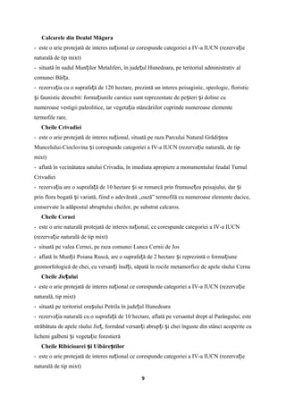 Calcarele din Dealul Măgura
- este o arie protejată de interes na ional ce corespunde categoriei a IV-a IUCN (rezerva ieț ț
naturală de tip mixt)
- situată în sudul Mun ilor Metaliferi, în jude ul Hunedoara, pe teritoriul administrativ alț ț
comunei Băi a.ț
- rezerva ia cu o suprafa ă de 120 hectare, prezintă un interes peisagistic, speologic, floristicț ț
i faunistic deosebit: forma iunile carstice sunt reprezentate de pe teri i doline cuș ț ș ș
numeroase vestigii paleolitice, iar vegeta ia stâncăriilor cuprinde numeroase elementeț
termofile rare.
Cheile Crivadiei
- este o arie protejată de interes na ional, situată pe raza Parcului Natural Grădi teaț ș
Muncelului-Cioclovina i corespunde categoriei a IV-a IUCN (rezerva ie naturală, de tipș ț
mixt)
- aflată în vecinătatea satului Crivadia, în imediata apropiere a monumentului feudal Turnul
Crivadiei
- rezerva ia are o suprafa ă de 10 hectare i se remarcă prin frumuse ea peisajului, dar iț ț ș ț ș
prin flora bogată i variată, fiind o adevărată „oază” termofilă cu numeroase elemente dacice,ș
conservate la adăpostul abruptului cheilor, pe substrat calcaros.
Cheile Cernei
- este o arie naturală protejată de interes na ional, ce corespunde categoriei a IV-a IUCNț
(rezerva ie naturală de tip mixt)ț
- situată pe valea Cernei, pe raza comunei Lunca Cernii de Jos
- aflată în Mun ii Poiana Ruscă, are o suprafa ă de 2 hectare i reprezintă o forma iuneț ț ș ț
geomorfologică de chei, cu versan i înal i, săpată în rocile metamorfice de apele râului Cernaț ț
Cheile Jie uluiț
- este o arie protejată de interes na ional ce corespunde categoriei a IV-a IUCN (rezerva ieț ț
naturală, tip mixt)
- situată pe teritoriul ora ului Petrila în jude ul Hunedoaraș ț
- rezerva ia naturală cu o suprafa ă de 10 hectare, aflată pe versantul drept al Parângului, esteț ț
străbătuta de apele râului Jie , formând versan i abrup i i chei înguste din stânci acoperite cuț ț ț ș
licheni galbeni i vegeta ie forestierăș ț
Cheile Ribicioarei i Uibăre tilorș ș
- este o arie protejată de interes na ional ce corespunde categoriei a IV-a IUCN (rezerva ieț ț
naturală de tip mixt)
9
 