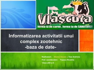 Informatizarea activitatii unui
     complex zootehnic
       -baza de date-
               Realizatori: Manea Ancuta / Nae Andreea
               Prof. coordonator: Popazu Nicoleta
               Clasa aXII-a A
 