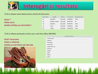  Să se afişeze toate datele pentru clinetii din Bucuresti.

SELECT *
FROM clienti
WHERE UPPER(oras)='BUCURESTI';



 Să se afişeze produsele al căror preţ este între 100 şi 500 RON.

SELECT Denprodus
FROM A_PRODUSE
WHERE pret BETWEEN 100 AND 500;
 