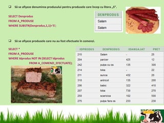    Să se afişeze denumirea produsului pentru produsele care încep cu litera „S”.

SELECT Denprodus
FROM A_PRODUSE
WHERE SUBSTR(Denprodus,1,1)='S';



   Să se afişeze produsele care nu au fost efectuate în comenzi.

SELECT *
FROM A_PRODUSE
WHERE Idprodus NOT IN (SELECT Idprodus
             FROM A_COMENZI_EFECTUATE);
 