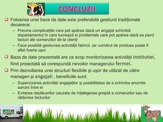  Folosirea unei baze de date este preferabilă gestiunii tradiţionale
  deoarece:
    – Previne complicaţiile care pot apărea dacă un angajat schimbă
      departamentul în care lucrează si problemele care pot apărea dacă se pierd
      facturi ale comenzilor de la clienţi
    – Face posibilă gestiunea activităţii fabricii ,iar numărul de produse poate fi
      aflat foarte uşor
 Baza de date prezentată are ca scop monitorizarea activităţii institutiei,
  fiind proiectată să corespundă nevoilor managerului fermei.
 Prin dezvoltarea unei structuri flexibile şi uşor de utilizat de către
  manageri şi angajati , beneficiile sunt:
    – Supervizarea activităţii angajaţilor şi posibilitatea de a schimba anumite
      sarcini între ei
    – Evitarea neplăcerilor cauzate de înţelegerea greşită a comenzilor sau de
      rătăcirea facturilor
 