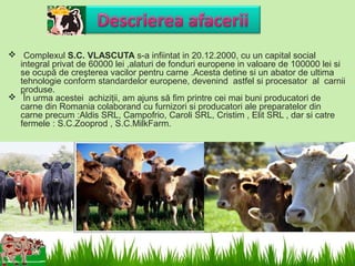  Complexul S.C. VLASCUTA s-a infiintat in 20.12.2000, cu un capital social
  integral privat de 60000 lei ,alaturi de fonduri europene in valoare de 100000 lei si
  se ocupă de creşterea vacilor pentru carne .Acesta detine si un abator de ultima
  tehnologie conform standardelor europene, devenind astfel si procesator al carnii
  produse.
 În urma acestei achiziţii, am ajuns să fim printre cei mai buni producatori de
  carne din Romania colaborand cu furnizori si producatori ale preparatelor din
  carne precum :Aldis SRL, Campofrio, Caroli SRL, Cristim , Elit SRL , dar si catre
  fermele : S.C.Zooprod , S.C.MilkFarm.
 