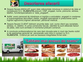  Despre fiecare ANGAJAT avem date referentiale introduse in sistemul de date al
  complexului S.C. VLASCUTA precum: CNP_angajat, nume, prenume, adresa,
  telefon, functie/specializare si data_angajarii .
 Astfel avem personal de intretinere si ingrijire a animalelor, angajati in cresterea
  si supravegherea dezvoltarii viteilor, angajati specializati in prelucrarea carnii,
  ingineri agronimici,ingineri alimentari ,personal medical.
 Despre fiecare CLIENT detinem anumite date: cod, nume client sau societate,
  adresa, nr_telefon. In urma comenzilor facute, clientilor le sunt eliberate facturi
  de plata, care sunt achitate in momentul preluarii comenzii.
 In concluzie profesionalismul de care dam dovada este in mod clar foarte vizibil
  si de asemenea apreciat de persoanele care intra in contact cu S.C.
  VLASCUTA . Criteriul pe care se bazeaza integritatea firmei este :
 