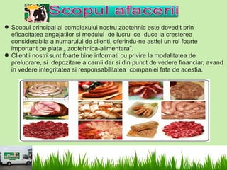  Scopul principal al complexului nostru zootehnic este dovedit prin
  eficacitatea angajatilor si modului de lucru ce duce la cresterea
  considerabila a numarului de clienti, oferindu-ne astfel un rol foarte
  important pe piata „ zootehnica-alimentara”.
 Clientii nostri sunt foarte bine informati cu privire la modalitatea de
  prelucrare, si depozitare a carnii dar si din punct de vedere financiar, avand
  in vedere integritatea si responsabilitatea companiei fata de acestia.
 